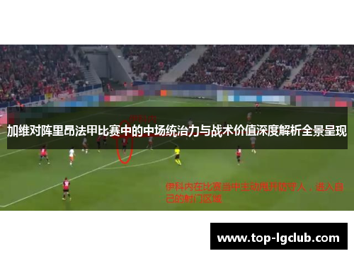 加维对阵里昂法甲比赛中的中场统治力与战术价值深度解析全景呈现