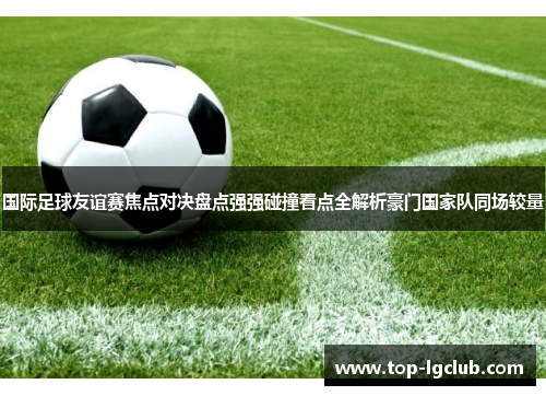 国际足球友谊赛焦点对决盘点强强碰撞看点全解析豪门国家队同场较量